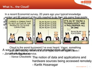 What is… the Cloud? A style of computing where massively scalable IT-enabled capabilities are delivered  ‘as a service’ to external customers using Internet technologies. - Gartner Cloud computing is Internet-based computing, whereby  shared resources, software, and information  are provided to computers and other devices on demand, like the  electricity grid . -Wikipedia A way of delivering value and monetization efficiency. -  Jonathan Appavoo The notion of data and applications and hardware sources being accessed remotely. - Kartik Hosanagar In a recent Economist survey, 20 years ago your typical knowledge worker got 80 percent of the info needed to do their job came from inside the company. Today, it ’s completely flipped. Cloud computing is the technical response to this reality. -  Anthony Arrott Cloud is the worst buzzword I ’ve ever heard. Vapor, something you can’t touch. I think it’s a lot of hype, but then again, here I am offering that service. -  Vance Checkletts 
