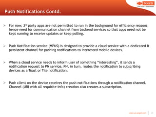 Push Notifications Contd. For now, 3 rd  party apps are not permitted to run in the background for efficiency reasons; hence need for communication channel from backend services so that apps need not be kept running to receive updates or keep polling. Push Notification service (MPNS) is designed to provide a cloud service with a dedicated & persistent channel for pushing notifications to interested mobile devices. When a cloud service needs to inform user of something  “interesting”, it sends a notification request to PN service. PN, in turn, routes the notification to subscribing devices as a Toast or Tile notification. Push client on the device receives the push notifications through a notification channel. Channel (URI with all requisite info) creation also creates a subscription. 