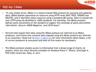 O(h my ) Data “ In very simple terms, OData is a resource-based Web protocol for querying and updating data. OData defines operations on resources using HTTP verbs (PUT, POST, UPDATE and DELETE), and it identifies those resources using a standard URI syntax. Data is transferred over HTTP using the AtomPub or JSON standards. For AtomPub, the OData protocol defines some conventions on the standard to support the exchange of query and schema information. (Source: MSDN Magazine, June 2010 Issue)” Services that expose their data using the OData protocol are referred to as OData producers, and clients that consume data exposed using the OData protocol are referred to as consumers. Head over to  http://odata.org  for more information about Odata, a list of current producers & consumers and what all this means for developers. The OData protocol enables access to information from a broad range of clients. At present, there are client libraries available for Windows Phone 7, iPhone, Silverlight 4, PHP, AJAX/Javascript, Ruby, or Java. 