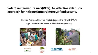 Volunteer farmer trainers(VFTs): An effective extension
approach for helping farmers improve food security
Steven Franzel, Evelyne Kiptot, Josephine Kirui (ICRAF)
Eija Laitinen and Peter Kuria Githinji (HAMK)
1
 