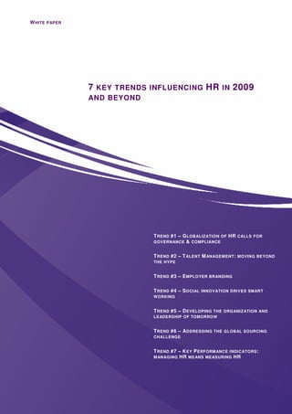 W HITE PAPER




               7 KEY TRENDS INFLUENCING HR IN 2009
               AND BEYOND




                                  T REND #1 – G LOBALIZATION OF   HR CALLS FOR
                                  GOVERNANCE & COMPLIANCE


                                  T REND #2   – T ALENT M ANAGEMENT : MOVING BEYOND
                                  THE HYPE


                                  T REND #3 – E MPLOYER BRANDING

                                  T REND #4 – S OCIAL INNOVATION DRIVES SMART
                                  WORKING


                                  T REND #5 – D EVELOPING THE ORGANIZATION AND
                                  LEADERSHIP OF TOMORROW


                                  T REND #6 – A DDRESSING THE GLOBAL SOURCING
                                  CHALLENGE


                                  T REND #7 – K EY P ERFORM ANCE INDICATORS :
                                  M ANAGING HR MEANS MEASURING HR




               Version1.0 – Aug
 