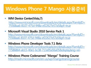 Windows Phone 7 Mango 사용준비WM Device Center(Vista,7)http://www.microsoft.com/downloads/en/details.aspx?FamilyID=75568aa6-8107-475d-948a-ef22627e57a5&pf=trueMicrosoft Visual Studio 2010 Service Pack 1     http://www.microsoft.com/downloads/en/details.aspx?FamilyID=75568aa6-8107-475d-948a-ef22627e57a5&pf=trueWindows Phone Developer Tools 7.1 Beta http://www.microsoft.com/downloads/en/details.aspx?FamilyID=77586864-ab15-40e1-bc38-713a95a56a05&displaylang=enWindows Phone Codenamed “Mango” Training Course http://msdn.microsoft.com/en-us/wp7mangotrainingcourse