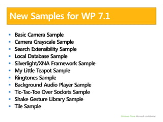New Samples for WP 7.1Basic Camera SampleCamera Grayscale SampleSearch Extensibility SampleLocal Database SampleSilverlight/XNA Framework SampleMy Little Teapot SampleRingtones SampleBackground Audio Player SampleTic-Tac-Toe Over Sockets SampleShake Gesture Library SampleTile Sample