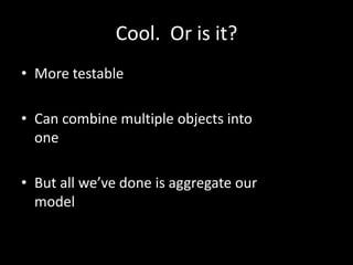 Cool. Or is it?
• More testable

• Can combine multiple objects into
  one

• But all we’ve done is aggregate our
  model
 