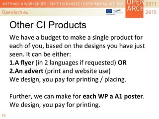 Other CI Products
We have a budget to make a single product for
each of you, based on the designs you have just
seen. It can be either:
1.A flyer (in 2 languages if requested) OR
2.An advert (print and website use)
We design, you pay for printing / placing.
Further, we can make for each WP a A1 poster.
We design, you pay for printing.
19
 