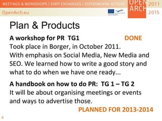 A workshop for PR TG1 DONE
Took place in Borger, in October 2011.
With emphasis on Social Media, New Media and
SEO. We learned how to write a good story and
what to do when we have one ready...
4
A handbook on how to do PR: TG 1 – TG 2
It will be about organising meetings or events
and ways to advertise those.
PLANNED FOR 2013-2014
Plan & Products
 