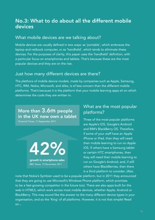 No.3: What to do about all the different mobile
devices

What mobile devices are we talking about?
Mobile devices are usually defined in two ways: as ‘portable’, which embraces the
laptop and netbook computer, or as ‘handheld’, which tends to eliminate these
devices. For the purposes of clarity, this paper uses the ‘handheld’ definition, with
a particular focus on smartphones and tablets. That’s because these are the most
popular devices and they are on the rise.


Just how many different devices are there?
The plethora of mobile device models, made by companies such as Apple, Samsung,
HTC, RIM, Nokia, Microsoft, and alike, is of less concern than the different mobile
platforms. That’s because it is the platform that your mobile learning apps sit on which
determines the code they are written in.


                                                  What are the most popular
  More than 3.6m people                           platforms?
  in the UK now own a tablet
                                                   Three of the most popular platforms
  Financial Times, 11 September 2011
                                                   are Apple’s iOS, Google’s Android
                                                   and RIM’s BlackBerry OS. Therefore,
                                                   if some of your staff have an Apple
                                                   iPhone or iPad, then they will need



           42%
                                                   their mobile learning to run on Apple
                                                   iOS. If others have a Samsung tablet
                                                   or certain HTC smartphones, then
                                                   they will need their mobile learning to
           growth in smartphone sales  	           run on Google’s Android, and, if still
           BBC News, 15 November 2011
                                                   others have BlackBerries, then there
                                                   is a third platform to consider. (Also
note that Nokia’s Symbian used to be a popular platform, but in 2011 they announced
that they are going to use Microsoft’s Windows Phone platform, which promises
to be a fast-growing competitor in the future too). There are also apps built for the
web in HTML5, which work across most mobile devices, whether Apple, Android or
BlackBerry. This may sound like the answer to the many different device types in your
organisation, and so the ‘King’ of all platforms. However, it is not that simple! Read
on...

                                                                                             10
 