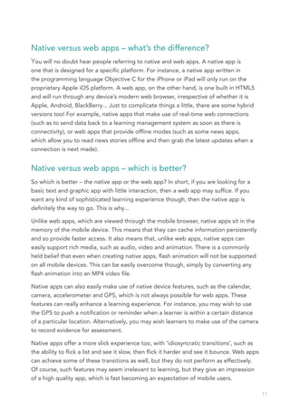 Native versus web apps – what’s the difference?
You will no doubt hear people referring to native and web apps. A native app is
one that is designed for a specific platform. For instance, a native app written in
the programming language Objective C for the iPhone or iPad will only run on the
proprietary Apple iOS platform. A web app, on the other hand, is one built in HTML5
and will run through any device’s modern web browser, irrespective of whether it is
Apple, Android, BlackBerry... Just to complicate things a little, there are some hybrid
versions too! For example, native apps that make use of real-time web connections
(such as to send data back to a learning management system as soon as there is
connectivity), or web apps that provide offline modes (such as some news apps,
which allow you to read news stories offline and then grab the latest updates when a
connection is next made).


Native versus web apps – which is better?
So which is better – the native app or the web app? In short, if you are looking for a
basic text and graphic app with little interaction, then a web app may suffice. If you
want any kind of sophisticated learning experience though, then the native app is
definitely the way to go. This is why...

Unlike web apps, which are viewed through the mobile browser, native apps sit in the
memory of the mobile device. This means that they can cache information persistently
and so provide faster access. It also means that, unlike web apps, native apps can
easily support rich media, such as audio, video and animation. There is a commonly
held belief that even when creating native apps, flash animation will not be supported
on all mobile devices. This can be easily overcome though, simply by converting any
flash animation into an MP4 video file.

Native apps can also easily make use of native device features, such as the calendar,
camera, accelerometer and GPS, which is not always possible for web apps. These
features can really enhance a learning experience. For instance, you may wish to use
the GPS to push a notification or reminder when a learner is within a certain distance
of a particular location. Alternatively, you may wish learners to make use of the camera
to record evidence for assessment.

Native apps offer a more slick experience too, with ‘idiosyncratic transitions‘, such as
the ability to flick a list and see it slow, then flick it harder and see it bounce. Web apps
can achieve some of these transitions as well, but they do not perform as effectively.
Of course, such features may seem irrelevant to learning, but they give an impression
of a high quality app, which is fast becoming an expectation of mobile users.

                                                                                                11
 