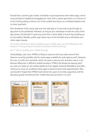 Overall then, learners get a faster and better visual experience with native apps, which
may just lead to heightened engagement. And, with a native app there is no chance of
errant clicking taking a learner out of the mobile learning to an unrelated website with
no clear way back!

One drawback of the native app over the web app is it may have to go through an
app store to be published. However, as long as your developer knows the rules of the
app stores, this shouldn’t cause any more than a short delay in launch (by anything up
to two weeks). Besides, public app stores may not be the best way to distribute your
native apps anyway.
For further information about publishing your mobile apps, see the following in this
series of ‘7 things everyone should know about mobile learning’:
No. 7: How to publish your mobile learning

Undoubtedly, over time, HTML5 is likely to improve and may make some of the
features currently possible only for native apps available for web apps as well. However,
for now, it is still not a standard, which can pose a security risk, and also means it can
behave differently in different mobile browsers. HTML5 will always be playing catch
up, and, as it does so, the mobile platforms from Apple, Android, BlackBerry and alike,
continue to move on, enabling native apps to become ever-more sophisticated. Also,
we shouldn’t forget that HTML4 took almost ten years to be fully supported, and the
fast-pace growth and demand for mobile learning will wait for no-one!




                                                                                             12
 