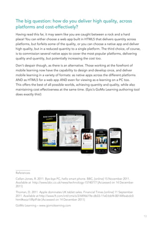 The big question: how do you deliver high quality, across
platforms and cost-effectively?
Having read this far, it may seem like you are caught between a rock and a hard
place! You can either choose a web app built in HTML5 that delivers quantity across
platforms, but forfeits some of the quality, or you can choose a native app and deliver
high quality, but in a reduced quantity to a single platform. The third choice, of course,
is to commission several native apps to cover the most popular platforms, delivering
quality and quantity, but potentially increasing the cost too.

Don’t despair though, as there is an alternative. Those working at the forefront of
mobile learning now have the capability to design and develop once, and deliver
mobile learning in a variety of formats: as native apps across the different platforms
AND as HTML5 for a web app AND even for viewing as e-learning on a PC too.
This offers the best of all possible worlds, achieving quantity and quality, while also
maintaining cost effectiveness at the same time. (Epic’s GoMo Learning authoring tool
does exactly this!)




__________
References

Cellan-Jones, R. 2011. Bye-bye PC, hello smart phone. BBC, [online] 15 November 2011.
Available at http://www.bbc.co.uk/news/technology-15740777 [Accessed on 14 December
2011]

Thoman, D. 2011. Apple dominates UK tablet sales. Financial Times [online] 11 September
2011. Available at http://www.ft.com/intl/cms/s/2/4496619e-db03-11e0-bbf4-00144feabdc0.
html#axzz1ilRplFde [Accessed on 14 December 2011]

GoMo Learning – www.gomolearning.com


                                                                                             13
 