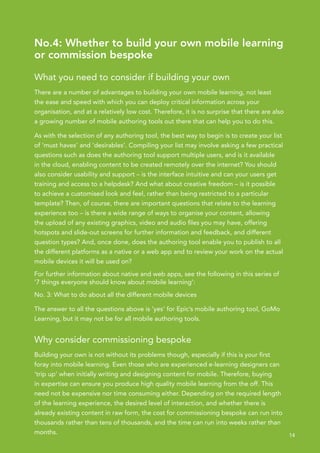 No.4: Whether to build your own mobile learning
or commission bespoke

What you need to consider if building your own
There are a number of advantages to building your own mobile learning, not least
the ease and speed with which you can deploy critical information across your
organisation, and at a relatively low cost. Therefore, it is no surprise that there are also
a growing number of mobile authoring tools out there that can help you to do this.

As with the selection of any authoring tool, the best way to begin is to create your list
of ‘must haves’ and ‘desirables’. Compiling your list may involve asking a few practical
questions such as does the authoring tool support multiple users, and is it available
in the cloud, enabling content to be created remotely over the internet? You should
also consider usability and support – is the interface intuitive and can your users get
training and access to a helpdesk? And what about creative freedom – is it possible
to achieve a customised look and feel, rather than being restricted to a particular
template? Then, of course, there are important questions that relate to the learning
experience too – is there a wide range of ways to organise your content, allowing
the upload of any existing graphics, video and audio files you may have, offering
hotspots and slide-out screens for further information and feedback, and different
question types? And, once done, does the authoring tool enable you to publish to all
the different platforms as a native or a web app and to review your work on the actual
mobile devices it will be used on?
For further information about native and web apps, see the following in this series of
‘7 things everyone should know about mobile learning’:
No. 3: What to do about all the different mobile devices

The answer to all the questions above is ‘yes’ for Epic’s mobile authoring tool, GoMo
Learning, but it may not be for all mobile authoring tools.


Why consider commissioning bespoke
Building your own is not without its problems though, especially if this is your first
foray into mobile learning. Even those who are experienced e-learning designers can
‘trip up’ when initially writing and designing content for mobile. Therefore, buying
in expertise can ensure you produce high quality mobile learning from the off. This
need not be expensive nor time consuming either. Depending on the required length
of the learning experience, the desired level of interaction, and whether there is
already existing content in raw form, the cost for commissioning bespoke can run into
thousands rather than tens of thousands, and the time can run into weeks rather than
months.                                                                                        14
 