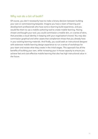 Why not do a bit of both?
Of course, you don’t necessarily have to make a binary decision between building
your own or commissioning bespoke. Imagine you have a team of learning and
development professionals who have some e-learning build experience, and you
would like them to use a mobile authoring tool to create mobile learning. Having
chosen and bought your tool, you could commission a mobile skin, or a series of skins,
that provides a visual identity in keeping with your organisation’s brand. You may also
commission graphical and other assets that complement those that you already have
in your existing learning materials. And finally, you could seek an instructional designer
with extensive mobile learning design experience to run a series of workshops for
your team and review what they create in the initial stages. This approach has all the
benefits of building your own, while increasing your in-house capacity to ensure you
achieve fast and cost-effective mobile learning that also has high instructional value in
the future.




                                                                                             15
 