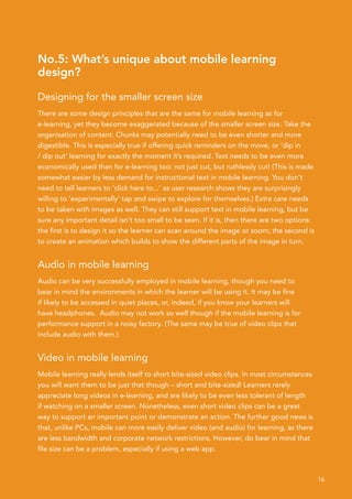 No.5: What’s unique about mobile learning
design?

Designing for the smaller screen size
There are some design principles that are the same for mobile learning as for
e-learning, yet they become exaggerated because of the smaller screen size. Take the
organisation of content. Chunks may potentially need to be even shorter and more
digestible. This is especially true if offering quick reminders on the move, or ‘dip in
/ dip out’ learning for exactly the moment it’s required. Text needs to be even more
economically used than for e-learning too: not just cut, but ruthlessly cut! (This is made
somewhat easier by less demand for instructional text in mobile learning. You don’t
need to tell learners to ‘click here to...’ as user research shows they are surprisingly
willing to ‘experimentally’ tap and swipe to explore for themselves.) Extra care needs
to be taken with images as well. They can still support text in mobile learning, but be
sure any important detail isn’t too small to be seen. If it is, then there are two options:
the first is to design it so the learner can scan around the image or zoom; the second is
to create an animation which builds to show the different parts of the image in turn.


Audio in mobile learning
Audio can be very successfully employed in mobile learning, though you need to
bear in mind the environments in which the learner will be using it. It may be fine
if likely to be accessed in quiet places, or, indeed, if you know your learners will
have headphones. Audio may not work so well though if the mobile learning is for
performance support in a noisy factory. (The same may be true of video clips that
include audio with them.)


Video in mobile learning
Mobile learning really lends itself to short bite-sized video clips. In most circumstances
you will want them to be just that though – short and bite-sized! Learners rarely
appreciate long videos in e-learning, and are likely to be even less tolerant of length
if watching on a smaller screen. Nonetheless, even short video clips can be a great
way to support an important point or demonstrate an action. The further good news is
that, unlike PCs, mobile can more easily deliver video (and audio) for learning, as there
are less bandwidth and corporate network restrictions. However, do bear in mind that
file size can be a problem, especially if using a web app.



                                                                                              16
 