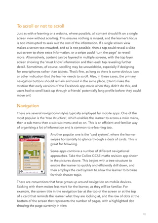 To scroll or not to scroll
Just as with e-learning or a website, where possible, all content should fit on a single
screen view without scrolling. This ensures nothing is missed, and the learner’s focus
is not interrupted to seek out the rest of the information. If a single screen view
makes a screen too crowded, and so is not possible, then a tap could reveal a slide
out screen to show extra information, or a swipe could ‘turn the page’ to reveal
more. Alternatively, content can be layered in multiple screens, with the top layer
screen showing the ‘must know’ information and then each tap revealing further
detail. Sometimes, of course, scrolling may be unavoidable, especially if designing
for smartphones rather than tablets. That’s fine, as long as there is some obvious icon
or other indication that the learner needs to scroll. Also, in these cases, the primary
navigation buttons should remain anchored in the same place. (Don’t make the
mistake that early versions of the Facebook app made when they didn’t do this, and
users had to scroll back up through a friends’ potentially long profile before they could
move on!)


Navigation
There are several navigational styles typically employed for mobile apps. One of the
most popular is the ‘tree structure’, which enables the learner to access a main menu,
then a sub menu then a sub sub menu and so on. This is an efficient and familiar way
of organising a lot of information and is common to e-learning too.

                        Another popular one is the ‘card system’, where the learner
                        swipes horizontally to glance through a deck of cards. This is
                        great for browsing.

                        Some apps combine a number of different navigational
                        approaches. Take the Collins GCSE maths revision app shown
                        in the pictures above. This begins with a tree structure to
                        enable the learner to quickly and efficiently drill down, and
                        then employs the card system to allow the learner to browse
                        for their chosen topic.

There are conventions that have grown up around navigation on mobile devices.
Sticking with them makes less work for the learner, as they will be familiar. For
example, the screen title in the navigation bar at the top of the screen or at the top
of a card that reminds the learner what they are looking at, and the row of dots at the
bottom of the screen that represents the number of pages, with a highlighted dot
showing the page currently in view.

                                                                                            18
 