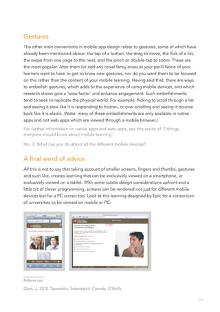 Gestures
The other main conventions in mobile app design relate to gestures, some of which have
already been mentioned above: the tap of a button, the drag to move, the flick of a list,
the swipe from one page to the next, and the pinch or double-tap to zoom. These are
the most popular. Alter them (or add any novel fancy ones) at your peril! None of your
learners want to have to get to know new gestures, nor do you want them to be focused
on this rather than the content of your mobile learning. Having said that, there are ways
to embellish gestures, which adds to the experience of using mobile devices, and which
research shows give a ‘wow factor’ and enhance engagement. Such embellishments
tend to seek to replicate the physical world. For example, flicking to scroll through a list
and seeing it slow like it is responding to friction, or over-scrolling and seeing it bounce
back like it is elastic. (Note: many of these embellishments are only available in native
apps and not web apps which are viewed through a mobile browser.)
For further information on native apps and web apps, see this series of ‘7 things
everyone should know about mobile learning’:

No. 3: What can you do about all the different mobile devices?


A final word of advice
All this is not to say that taking account of smaller screens, fingers and thumbs, gestures
and such like, creates learning that can be exclusively viewed on a smartphone, or
exclusively viewed on a tablet. With some subtle design considerations upfront and a
little bit of clever programming, screens can be rendered not just for different mobile
devices but for a PC screen too. Look at this learning designed by Epic for a consortium
of universities to be viewed on mobile or PC:




__________
References

Clark, J., 2010. Tapworthy. Sebastapol, Canada: O’Reilly.

                                                                                               19
 
