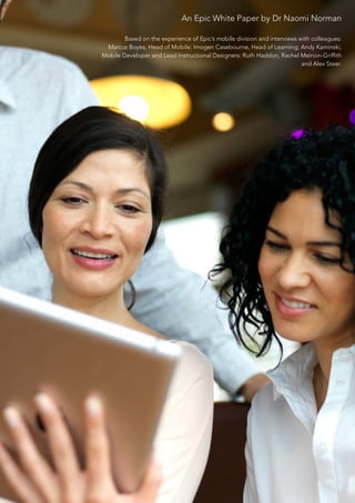 An Epic White Paper by Dr Naomi Norman

        Based on the experience of Epic’s mobile division and interviews with colleagues:
 Marcus Boyes, Head of Mobile; Imogen Casebourne, Head of Learning; Andy Kaminski,
Mobile Developer and Lead Instructional Designers: Ruth Haddon, Rachel Meirion-Griffith
                                                                          and Alex Steer.
 