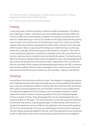 For further information on designing for a mobile screen, see this series of ‘7 things
everyone should know about mobile learning’:
No. 5: What’s unique about mobile learning design?


Tracking
In very many cases, it will be important to collect the results of assessments. This calls for
your mobile app to report, most likely to your Learning Management System (LMS), and
if not to an LMS, some kind of website or database. This requires connectivity, but we all
know our mobile devices go in and out of a wireless and 3G signal, losing and then gaining
their connection from time to time. So, the last thing you want is for a learner to be three-
quarters of the way through an assessment and a loss in their connection means they lose
all their answers. There is a way around this: design your mobile learning as a native app
(rather than a web app). All the learning can be done without a connection. Then when it
comes to doing the assessment, a connection is required, but for only a very short time at
the start, when your learner is asked to log in and identify themselves. If connectivity is lost
after that, the learner will still be able to take the assessment, safe in the knowledge that all
their answers are being stored in the memory of their mobile device. Then, the next time
they are connected, all their answers will automatically report back to the LMS, or wherever
they are being collated. This has a further advantage of only a small amount of data (only
the assessment answers) having to transfer over the connection, making it more efficient.


Cheating!
No-one likes to think that learners will try to cheat. The temptation is arguably even greater
with mobile learning than with e-learning though, because of the portability of the devices:
log in, pass your smartphone or tablet to someone else who knows their stuff, and let them
take it away and do the assessment for you! The built-in camera on many mobile devices
can help prevent against this kind of cheating, since it is possible to program a mobile
assessment so that as a learner is answering questions, the camera takes photographs
of them at random intervals. These photographs then can be matched against the one
stored for staff on an HR system. This means the learner can do their assessment whenever
and wherever they want to, truly taking advantage of mobile learning, while whoever is in
charge of the assessment can be confident it was really them who answered the questions.
One word of warning though: of course, you would require the learner to be made aware
that their identity was being validated in this way, and if they objected then you would have
to offer an alternative means of them undertaking the assessment with some invigilation.




                                                                                                    21
 