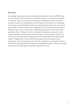Security
Increasingly, organisations are permitting what has become known as BYOD (bring
your own device). This has obvious cost benefits as there is no investment required
in hardware. It also has a specific advantage for mobile learning: given the device
has been chosen by, is the property of, and is likely to be familiar to, the individual,
it overcomes any technological barriers to accessing the learning. There is a security
issue though. If someone leaves your organisation, you cannot take the device back.
Therefore, how can you remove your mobile learning apps from their device? The
app stores offer a ‘kill switch’, but it is intended for dangerous, malicious or other
unapproved apps, and this would remove the app from every learners’ device! You
could, of course, insist that the departing member of staff take their mobile device
to your IT department for any mobile learning apps that are propriety to your
organisation to be removed manually. However, perhaps the most elegant solution is
achieved through a good Mobile Application Management system, which can manage
the removal of mobile apps from specific devices over the air.




                                                                                           23
 