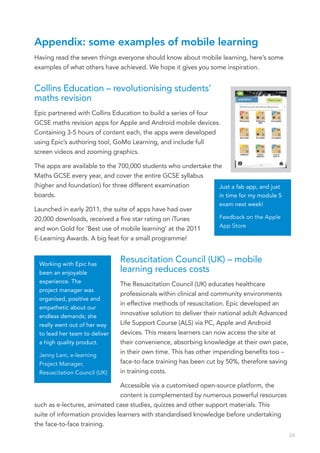 Appendix: some examples of mobile learning
Having read the seven things everyone should know about mobile learning, here’s some
examples of what others have achieved. We hope it gives you some inspiration.


Collins Education – revolutionising students’
maths revision
Epic partnered with Collins Education to build a series of four
GCSE maths revision apps for Apple and Android mobile devices.
Containing 3-5 hours of content each, the apps were developed
using Epic’s authoring tool, GoMo Learning, and include full
screen videos and zooming graphics.

The apps are available to the 700,000 students who undertake the
Maths GCSE every year, and cover the entire GCSE syllabus
(higher and foundation) for three different examination        Just a fab app, and just
boards.                                                        in time for my module 5
                                                                  exam next week!
Launched in early 2011, the suite of apps have had over
20,000 downloads, received a five star rating on iTunes           Feedback on the Apple
                                                                  App Store
and won Gold for ‘Best use of mobile learning’ at the 2011
E-Learning Awards. A big feat for a small programme!


 Working with Epic has
                               Resuscitation Council (UK) – mobile
 been an enjoyable             learning reduces costs  
 experience. The               The Resuscitation Council (UK) educates healthcare
 project manager was
                               professionals within clinical and community environments
 organised, positive and
                               in effective methods of resuscitation. Epic developed an
 empathetic about our
 endless demands; she
                               innovative solution to deliver their national adult Advanced
 really went out of her way    Life Support Course (ALS) via PC, Apple and Android
 to lead her team to deliver   devices. This means learners can now access the site at
 a high quality product.       their convenience, absorbing knowledge at their own pace,
 Jenny Lam, e-learning
                               in their own time. This has other impending benefits too –
 Project Manager,              face-to-face training has been cut by 50%, therefore saving
 Resuscitation Council (UK)    in training costs.

                               Accessible via a customised open-source platform, the
                               content is complemented by numerous powerful resources
such as e-lectures, animated case studies, quizzes and other support materials. This
suite of information provides learners with standardised knowledge before undertaking
the face-to-face training.
                                                                                              24
 
