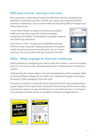 NHS South Central – training on the move
Epic conducted a mobile research project for NHS South Central, investigating the
feasibility of mobile learning within the NHS. Our report, peer-reviewed by Oxford
University, showed that a move towards mobile was favoured by 80% of managers and
75% of practitioners.

To test these findings, two apps were produced using Epic’s
GoMo Learning authoring tool for Android and Apple
smartphones and tablets: ‘Compatibility of injectable medicines’
and ‘Adult drug calculations’.

Since roll-out in 2011, the apps have had 40,000 downloads,
with this number rising daily. Replacing classroom training with
mobile has saved costs and improved patient care, so it seems
learning on the move could be the way forward for the NHS!


Wiley – ‘Body Language for Dummies’ mobile app
Global publishers are recognising the need to reach their readers in new and innovative
ways as an increasing number of people expect books in digital format, for instance as
e-books.

Understanding this need to adapt to the evolving expectations of their audience, Wiley
commissioned Epic to design not an e-book, but a mobile learning app to accompany
the popular ‘Body Language for Dummies’ book.

The result is a concise re-working of content, each section of the app corresponding to
a given chapter of the original book. Composed of entertaining and informative videos
and interactive quizzes, the app provides two hours of mobile learning in an immersive
and interactive non-linear format. It is available on Android and Apple devices.




                                                                                          25
 
