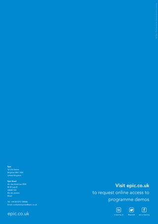 © Epic Performance Improvement Limited




Epic
52 Old Steine
Brighton BN1 1NH
United Kingdom


Epic Brasil
Av. das Américas 3500
Bl 05 Loja B                                    Visit epic.co.uk
22640-102
Rio de Janeiro                       to request online access to
Brasil


Tel: +44 (0)1273 728686
                                            programme demos
Email: contactenquiries@epic.co.uk

                                                   in
epic.co.uk                                     e-learning uk   @epictalk   epic e-learning
 