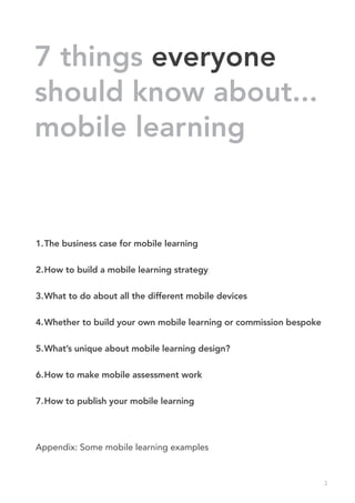 7 things everyone
should know about...
mobile learning


1.	 he business case for mobile learning
  T

2.	 ow to build a mobile learning strategy
  H

3.	 hat to do about all the different mobile devices
  W

4.	 hether to build your own mobile learning or commission bespoke
  W

5.	 hat’s unique about mobile learning design?
  W

6.	 ow to make mobile assessment work
  H

7.	 ow to publish your mobile learning
  H




Appendix: Some mobile learning examples


                                                                     3
 
