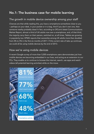 No.1: The business case for mobile learning

The growth in mobile device ownership among your staff
Chances are that while reading this, you have a smartphone somewhere close to you
– perhaps on your desk, in your pocket or in a bag. And if you don’t own one, then
someone nearby probably does! In fact, according to OfCom’s latest Communications
Market Report, almost a third of UK adults now own a smartphone, and, of that third,
the majority carry them on their person, switched on, at all times. Tablets are growing
in popularity too: KPMG reports that ownership among UK adults more than doubled
from 2% to 5% in the first six months of 2011. If this current rate of take up continues,
we could all be using mobile devices by the end of 2013.


How we’re using mobile devices
A recent Google survey of more than 5,000 smartphone users demonstrates just how
mobile devices are becoming embedded in our lives, and acting as an extension to our
PCs. They enable us to continue to browse the internet, search, use apps and watch
videos (all potential learning activities) while on the move.




           81%
            Browsed the internet




           77%
            Used a search engine




           68%
           Used an app




           48%
            Watch videos


            Smartphone activity




                                                                                            4
 