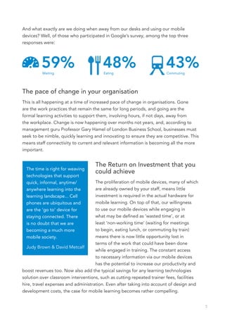 And what exactly are we doing when away from our desks and using our mobile
devices? Well, of those who participated in Google’s survey, among the top three
responses were:




         59%
          Waiting
                                        48%
                                        Eating
                                                                       43%
                                                                        Commuting




The pace of change in your organisation
This is all happening at a time of increased pace of change in organisations. Gone
are the work practices that remain the same for long periods, and going are the
formal learning activities to support them, involving hours, if not days, away from
the workplace. Change is now happening over months not years, and, according to
management guru Professor Gary Hamel of London Business School, businesses must
seek to be nimble, quickly learning and innovating to ensure they are competitive. This
means staff connectivity to current and relevant information is becoming all the more
important.


                                    The Return on Investment that you
  The time is right for weaving
                                    could achieve
  technologies that support
  quick, informal, anytime/         The proliferation of mobile devices, many of which
  anywhere learning into the        are already owned by your staff, means little
  learning landscape... Cell        investment is required in the actual hardware for
  phones are ubiquitous and         mobile learning. On top of that, our willingness
  are the ‘go to’ device for        to use our mobile devices while engaging in
  staying connected. There          what may be defined as ‘wasted time’, or at
  is no doubt that we are           least ‘non-working time’ (waiting for meetings
  becoming a much more              to begin, eating lunch, or commuting by train)
  mobile society.                   means there is now little opportunity lost in
                                    terms of the work that could have been done
  Judy Brown & David Metcalf
                                    while engaged in training. The constant access
                                    to necessary information via our mobile devices
                                    has the potential to increase our productivity and
boost revenues too. Now also add the typical savings for any learning technologies
solution over classroom interventions, such as cutting repeated trainer fees, facilities
hire, travel expenses and administration. Even after taking into account of design and
development costs, the case for mobile learning becomes rather compelling.


                                                                                           5
 
