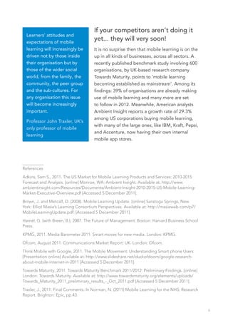 If your competitors aren’t doing it
  Learners’ attitudes and
  expectations of mobile
                                      yet... they will very soon!
  learning will increasingly be       It is no surprise then that mobile learning is on the
  driven not by those inside          up in all kinds of businesses, across all sectors. A
  their organisation but by           recently published benchmark study involving 600
  those of the wider social           organisations, by UK-based research company
  world, from the family, the         Towards Maturity, points to ‘mobile learning
  community, the peer group           becoming established as mainstream’. Among its
  and the sub-cultures. For           findings: 39% of organisations are already making
  any organisation this issue         use of mobile learning and many more are set
  will become increasingly            to follow in 2012. Meanwhile, American analysts
  important.                          Ambient Insight reports a growth rate of 29.3%
                                      among US corporations buying mobile learning,
  Professor John Traxler, UK’s
                                      with many of the large ones, like IBM, Kraft, Pepsi,
  only professor of mobile
                                      and Accenture, now having their own internal
  learning
                                      mobile app stores.




__________
References

Adkins, Sam S., 2011. The US Market for Mobile Learning Products and Services: 2010-2015
Forecast and Analysis. [online] Monroe, WA: Ambient Insight. Available at: http://www.
ambientinsight.com/Resources/Documents/Ambient-Insight-2010-2015-US-Mobile-Learning-
Market-Executive-Overview.pdf [Accessed 5 December 2011].
Brown, J. and Metcalf, D. (2008). Mobile Learning Update. [online] Saratoga Springs, New
York: Elliot Masie’s Learning Consortium Perspectives. Available at: http://masieweb.com/p7/
MobileLearningUpdate.pdf: [Accessed 5 December 2011].

Hamel, G. (with Breen, B.), 2007. The Future of Management. Boston: Harvard Business School
Press.

KPMG, 2011. Media Barometer 2011: Smart moves for new media. London: KPMG.

Ofcom, August 2011. Communications Market Report: UK. London: Ofcom.

Think Mobile with Google, 2011. The Mobile Movement: Understanding Smart phone Users
[Presentation online] Available at: http://www.slideshare.net/duckofdoom/google-research-
about-mobile-internet-in-2011 [Accessed 5 December 2011].

Towards Maturity, 2011. Towards Maturity Benchmark 2011/2012: Preliminary Findings. [online]
London: Towards Maturity. Available at: http://www.towardsmaturity.org/elements/uploads/
Towards_Maturity_2011_preliminary_results_-_Oct_2011.pdf [Accessed 5 December 2011].

Traxler, J., 2011. Final Comments. In Norman, N. (2011) Mobile Learning for the NHS: Research
Report. Brighton: Epic, pp.43.


                                                                                                6
 
