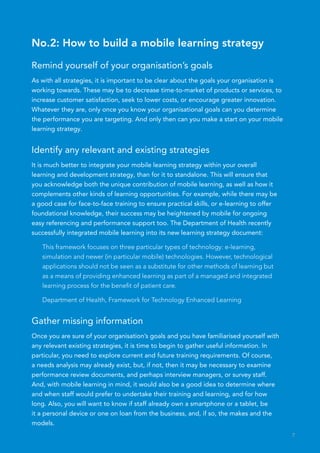 No.2: How to build a mobile learning strategy

Remind yourself of your organisation’s goals
As with all strategies, it is important to be clear about the goals your organisation is
working towards. These may be to decrease time-to-market of products or services, to
increase customer satisfaction, seek to lower costs, or encourage greater innovation.
Whatever they are, only once you know your organisational goals can you determine
the performance you are targeting. And only then can you make a start on your mobile
learning strategy.


Identify any relevant and existing strategies
It is much better to integrate your mobile learning strategy within your overall
learning and development strategy, than for it to standalone. This will ensure that
you acknowledge both the unique contribution of mobile learning, as well as how it
complements other kinds of learning opportunities. For example, while there may be
a good case for face-to-face training to ensure practical skills, or e-learning to offer
foundational knowledge, their success may be heightened by mobile for ongoing
easy referencing and performance support too. The Department of Health recently
successfully integrated mobile learning into its new learning strategy document:

   This framework focuses on three particular types of technology: e-learning,
   simulation and newer (in particular mobile) technologies. However, technological
   applications should not be seen as a substitute for other methods of learning but
   as a means of providing enhanced learning as part of a managed and integrated
   learning process for the benefit of patient care.

   Department of Health, Framework for Technology Enhanced Learning


Gather missing information
Once you are sure of your organisation’s goals and you have familiarised yourself with
any relevant existing strategies, it is time to begin to gather useful information. In
particular, you need to explore current and future training requirements. Of course,
a needs analysis may already exist, but, if not, then it may be necessary to examine
performance review documents, and perhaps interview managers, or survey staff.
And, with mobile learning in mind, it would also be a good idea to determine where
and when staff would prefer to undertake their training and learning, and for how
long. Also, you will want to know if staff already own a smartphone or a tablet, be
it a personal device or one on loan from the business, and, if so, the makes and the
models.
                                                                                           7
 