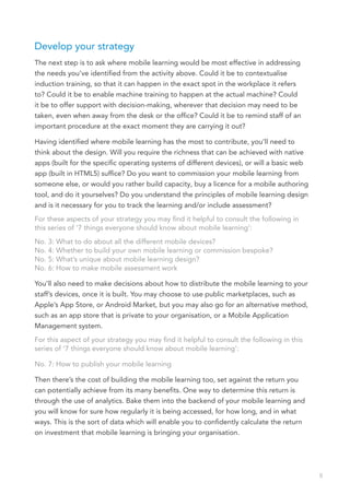 Develop your strategy
The next step is to ask where mobile learning would be most effective in addressing
the needs you’ve identified from the activity above. Could it be to contextualise
induction training, so that it can happen in the exact spot in the workplace it refers
to? Could it be to enable machine training to happen at the actual machine? Could
it be to offer support with decision-making, wherever that decision may need to be
taken, even when away from the desk or the office? Could it be to remind staff of an
important procedure at the exact moment they are carrying it out?

Having identified where mobile learning has the most to contribute, you’ll need to
think about the design. Will you require the richness that can be achieved with native
apps (built for the specific operating systems of different devices), or will a basic web
app (built in HTML5) suffice? Do you want to commission your mobile learning from
someone else, or would you rather build capacity, buy a licence for a mobile authoring
tool, and do it yourselves? Do you understand the principles of mobile learning design
and is it necessary for you to track the learning and/or include assessment?
For these aspects of your strategy you may find it helpful to consult the following in
this series of ‘7 things everyone should know about mobile learning’:
No. 3: What to do about all the different mobile devices?
No. 4: Whether to build your own mobile learning or commission bespoke?
No. 5: What’s unique about mobile learning design?
No. 6: How to make mobile assessment work

You’ll also need to make decisions about how to distribute the mobile learning to your
staff’s devices, once it is built. You may choose to use public marketplaces, such as
Apple’s App Store, or Android Market, but you may also go for an alternative method,
such as an app store that is private to your organisation, or a Mobile Application
Management system.
For this aspect of your strategy you may find it helpful to consult the following in this
series of ‘7 things everyone should know about mobile learning’:

No. 7: How to publish your mobile learning

Then there’s the cost of building the mobile learning too, set against the return you
can potentially achieve from its many benefits. One way to determine this return is
through the use of analytics. Bake them into the backend of your mobile learning and
you will know for sure how regularly it is being accessed, for how long, and in what
ways. This is the sort of data which will enable you to confidently calculate the return
on investment that mobile learning is bringing your organisation.




                                                                                            8
 
