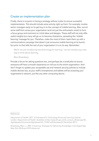 Create an implementation plan
Finally, there is no point in having a strategy without a plan to ensure successful
implementation. This should include some activity right up front. For example, involve
senior managers early on to get buy-in to the concept of mobile learning. Also, recruit
some staff from across your organisation (and not just the enthusiastic ones!) to form
a focus group and comment on initial ideas and designs. These staff will not only offer
useful insights but many will go on to become champions, spreading the ‘mobile
learning’ message for you. Therefore, make the most of them: back them up with a
communications campaign that doesn’t just announce mobile learning at its launch,
but prior to that tells the rest of your organisation it is on its way. Remember:

    We’re not just introducing new technology for learning – we are introducing a new
    way to think about learning.

    Marc Rosenberg

Provide a forum for asking questions too, and perhaps do a small pilot to ensure
everyone will have a smooth experience on roll-out to the entire organisation. And
don’t forget to update your acceptable use and network security policies to include
mobile devices too, as your staff’s smartphones and tablets will be accessing your
organisation’s network, just like any other computing device.




__________
References

Department of Health, 2011. A Framework for Technology Enhanced Learning. [online]
London: Department of Health. Available at http://www.dh.gov.uk/dr_consum_dh/groups/dh_
digitalassets/documents/digitalasset/dh_131061.pdf [Accessed 6 December 2011].

Rosenberg, Marc, J., 2001. E-learning: Strategies for Delivering Knowledge in the Digital Age.
New York: McGraw-Hill Professional.


                                                                                                 9
 