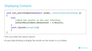 Displaying Contacts
• This runs when the search returns
• It uses data binding to display the results on the screen in a ListBox
void cons_SearchCompleted(object sender, ContactsSearchEventArgs e)
{
try{
//Bind the results to the user interface.
ContactResultsData.DataContext = e.Results;
}
catch (System.Exception){
}
}
 