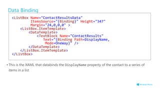 Data Binding
• This is the XAML that databinds the DisplayName property of the contact to a series of
items in a list
<ListBox Name="ContactResultsData"
ItemsSource="{Binding}" Height="347"
Margin="24,0,0,0" >
<ListBox.ItemTemplate>
<DataTemplate>
<TextBlock Name="ContactResults"
Text="{Binding Path=DisplayName,
Mode=OneWay}" />
</DataTemplate>
</ListBox.ItemTemplate>
</ListBox>
 