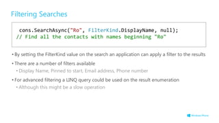 Filtering Searches
• By setting the FilterKind value on the search an application can apply a filter to the results
• There are a number of filters available
• Display Name, Pinned to start, Email address, Phone number
• For advanced filtering a LINQ query could be used on the result enumeration
• Although this might be a slow operation
cons.SearchAsync("Ro", FilterKind.DisplayName, null);
// Find all the contacts with names beginning "Ro"
 