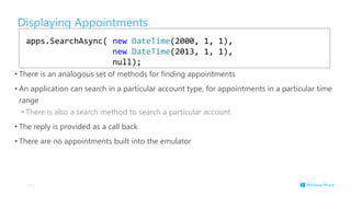 Displaying Appointments
• There is an analogous set of methods for finding appointments
• An application can search in a particular account type, for appointments in a particular time
range
• There is also a search method to search a particular account
• The reply is provided as a call back
• There are no appointments built into the emulator
14
apps.SearchAsync( new DateTime(2000, 1, 1),
new DateTime(2013, 1, 1),
null);
 