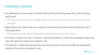 Creating a Contact
• An application cannot create a contact without the user being aware this action is being
performed
• This ensures that the user is always aware of what is going on when they are using the
program
• Applications can create their own custom contact store to store contact details for use in
that application
• This appears on the People Hub and in contact searches on that phone
• To create a contact we use a “Chooser” which will display a confirmation dialog and give the
user the option to create the contact or not
• The chooser is called asynchronously and will generate an event that tells the application
whether the action succeeded or not
16
 