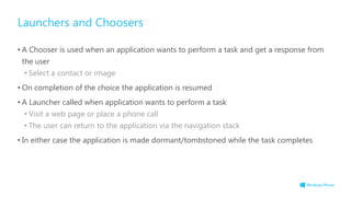 Launchers and Choosers
• A Chooser is used when an application wants to perform a task and get a response from
the user
• Select a contact or image
• On completion of the choice the application is resumed
• A Launcher called when application wants to perform a task
• Visit a web page or place a phone call
• The user can return to the application via the navigation stack
• In either case the application is made dormant/tombstoned while the task completes
 
