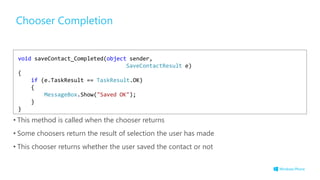 Chooser Completion
• This method is called when the chooser returns
• Some choosers return the result of selection the user has made
• This chooser returns whether the user saved the contact or not
void saveContact_Completed(object sender,
SaveContactResult e)
{
if (e.TaskResult == TaskResult.OK)
{
MessageBox.Show("Saved OK");
}
}
 