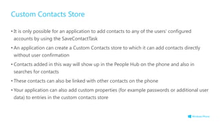 Custom Contacts Store
• It is only possible for an application to add contacts to any of the users‟ configured
accounts by using the SaveContactTask
• An application can create a Custom Contacts store to which it can add contacts directly
without user confirmation
• Contacts added in this way will show up in the People Hub on the phone and also in
searches for contacts
• These contacts can also be linked with other contacts on the phone
• Your application can also add custom properties (for example passwords or additional user
data) to entries in the custom contacts store
 