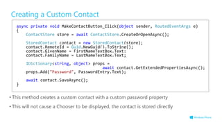 Creating a Custom Contact
• This method creates a custom contact with a custom password property
• This will not cause a Chooser to be displayed, the contact is stored directly
async private void MakeContactButton_Click(object sender, RoutedEventArgs e)
{
ContactStore store = await ContactStore.CreateOrOpenAsync();
StoredContact contact = new StoredContact(store);
contact.RemoteId = Guid.NewGuid().ToString();
contact.GivenName = FirstNameTextBox.Text;
contact.FamilyName = LastNameTextBox.Text;
IDictionary<string, object> props =
await contact.GetExtendedPropertiesAsync();
props.Add("Password", PasswordEntry.Text);
await contact.SaveAsync();
}
 