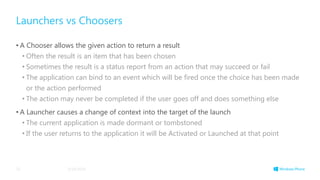 Launchers vs Choosers
• A Chooser allows the given action to return a result
• Often the result is an item that has been chosen
• Sometimes the result is a status report from an action that may succeed or fail
• The application can bind to an event which will be fired once the choice has been made
or the action performed
• The action may never be completed if the user goes off and does something else
• A Launcher causes a change of context into the target of the launch
• The current application is made dormant or tombstoned
• If the user returns to the application it will be Activated or Launched at that point
3/19/201425
 