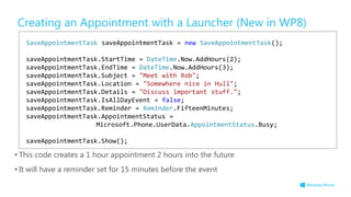 Creating an Appointment with a Launcher (New in WP8)
• This code creates a 1 hour appointment 2 hours into the future
• It will have a reminder set for 15 minutes before the event
SaveAppointmentTask saveAppointmentTask = new SaveAppointmentTask();
saveAppointmentTask.StartTime = DateTime.Now.AddHours(2);
saveAppointmentTask.EndTime = DateTime.Now.AddHours(3);
saveAppointmentTask.Subject = "Meet with Rob";
saveAppointmentTask.Location = "Somewhere nice in Hull";
saveAppointmentTask.Details = "Discuss important stuff.";
saveAppointmentTask.IsAllDayEvent = false;
saveAppointmentTask.Reminder = Reminder.FifteenMinutes;
saveAppointmentTask.AppointmentStatus =
Microsoft.Phone.UserData.AppointmentStatus.Busy;
saveAppointmentTask.Show();
 
