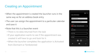 Creating an Appointment
• When the appointment is created the launcher runs in the
same way as for an address book entry
• The user can assign the appointment to a particular calendar
and save it
• Note that this is a launcher event
• There is no data returned from the task
• If your application wants to see if the appointment was
created it will have to go and look for it
• When the launcher completes the application is Activated
from Dormant or Tombstoned
3/19/201429
 