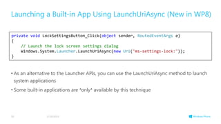 • As an alternative to the Launcher APIs, you can use the LaunchUriAsync method to launch
system applications
• Some built-in applications are *only* available by this technique
Launching a Built-in App Using LaunchUriAsync (New in WP8)
3/19/201430
private void LockSettingsButton_Click(object sender, RoutedEventArgs e)
{
// Launch the lock screen settings dialog
Windows.System.Launcher.LaunchUriAsync(new Uri("ms-settings-lock:"));
}
 