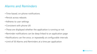 Alarms and Reminders
• Time-based, on-phone notifications
• Persist across reboots
• Adheres to user settings
• Consistent with phone UX
• These are displayed whether the application is running or not
• Reminder notifications can be deep linked to an application page
• Notifications can fire once, or repeatedly at configurable intervals
• Limit of 50 Alarms and Reminders at a time per application
34
 