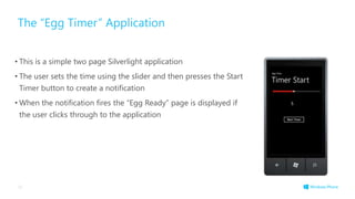 The “Egg Timer” Application
• This is a simple two page Silverlight application
• The user sets the time using the slider and then presses the Start
Timer button to create a notification
• When the notification fires the “Egg Ready” page is displayed if
the user clicks through to the application
36
 