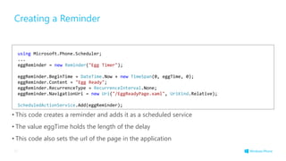 Creating a Reminder
• This code creates a reminder and adds it as a scheduled service
• The value eggTime holds the length of the delay
• This code also sets the url of the page in the application
37
using Microsoft.Phone.Scheduler;
...
eggReminder = new Reminder("Egg Timer");
eggReminder.BeginTime = DateTime.Now + new TimeSpan(0, eggTime, 0);
eggReminder.Content = "Egg Ready";
eggReminder.RecurrenceType = RecurrenceInterval.None;
eggReminder.NavigationUri = new Uri("/EggReadyPage.xaml", UriKind.Relative);
ScheduledActionService.Add(eggReminder);
 