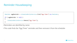 Reminder Housekeeping
• Reminders are identified by name
• This code finds the “Egg Timer” reminder and then removes it from the scheduler
38
Reminder eggReminder = ScheduledActionService.Find("Egg Timer") as Reminder;
if ( eggReminder != null )
{
ScheduledActionService.Remove("Egg Timer");
}
 