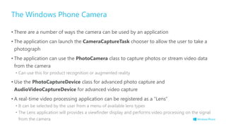 The Windows Phone Camera
• There are a number of ways the camera can be used by an application
• The application can launch the CameraCaptureTask chooser to allow the user to take a
photograph
• The application can use the PhotoCamera class to capture photos or stream video data
from the camera
• Can use this for product recognition or augmented reality
• Use the PhotoCaptureDevice class for advanced photo capture and
AudioVideoCaptureDevice for advanced video capture
• A real-time video processing application can be registered as a “Lens”
• It can be selected by the user from a menu of available lens types
• The Lens application will provides a viewfinder display and performs video processing on the signal
from the camera
 